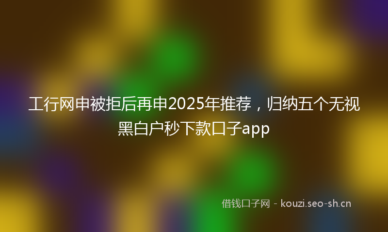 工行网申被拒后再申2025年推荐，归纳五个无视黑白户秒下款口子app