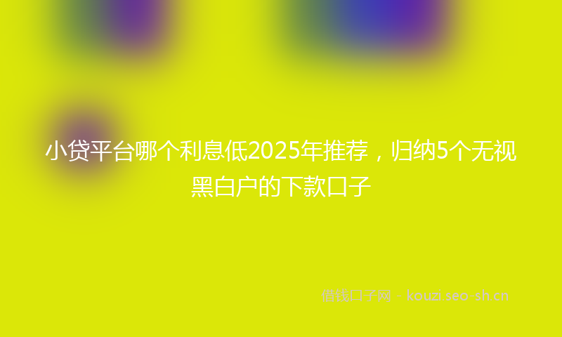 小贷平台哪个利息低2025年推荐，归纳5个无视黑白户的下款口子