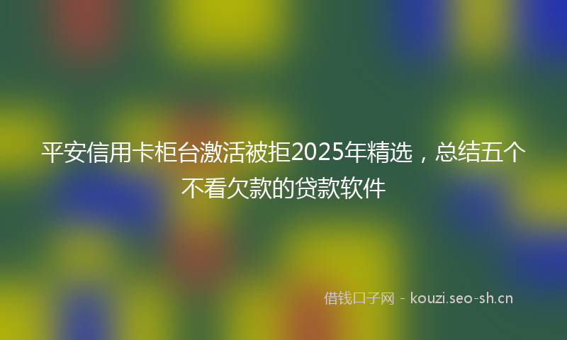 平安信用卡柜台激活被拒2025年精选，总结五个不看欠款的贷款软件
