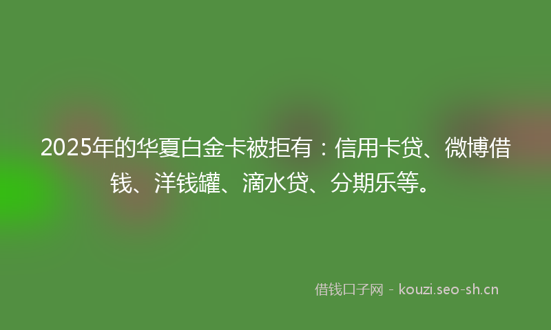 2025年的华夏白金卡被拒有：信用卡贷、微博借钱、洋钱罐、滴水贷、分期乐等。