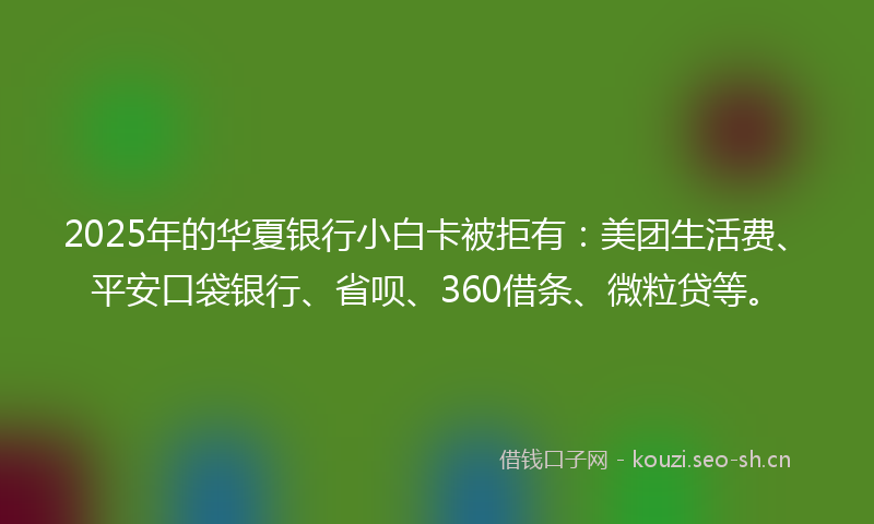 2025年的华夏银行小白卡被拒有：美团生活费、平安口袋银行、省呗、360借条、微粒贷等。