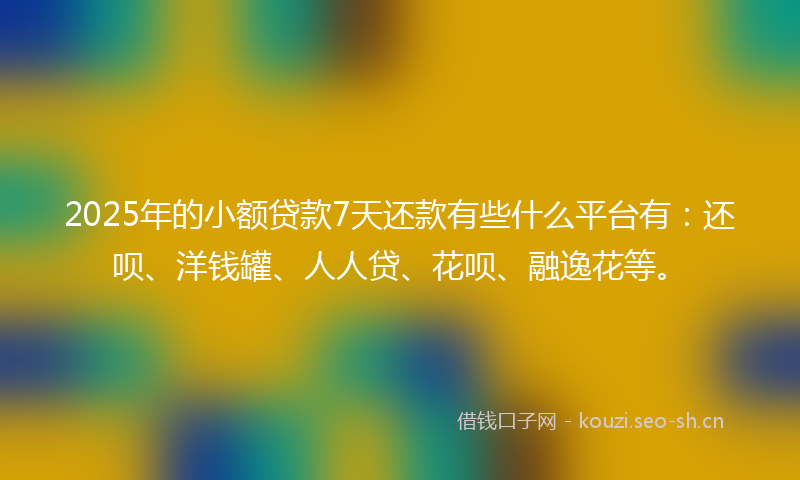 2025年的小额贷款7天还款有些什么平台有：还呗、洋钱罐、人人贷、花呗、融逸花等。