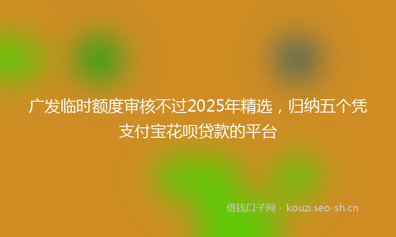 广发临时额度审核不过2025年精选，归纳五个凭支付宝花呗贷款的平台