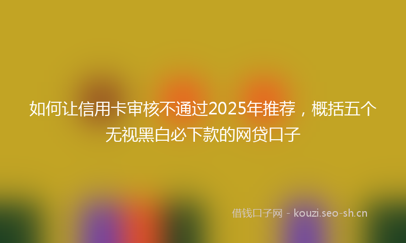 如何让信用卡审核不通过2025年推荐，概括五个无视黑白必下款的网贷口子