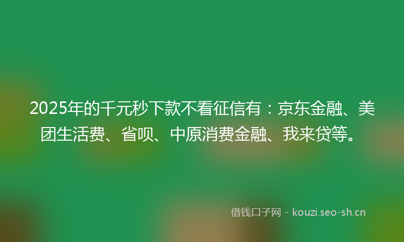 2025年的千元秒下款不看征信有：京东金融、美团生活费、省呗、中原消费金融、我来贷等。