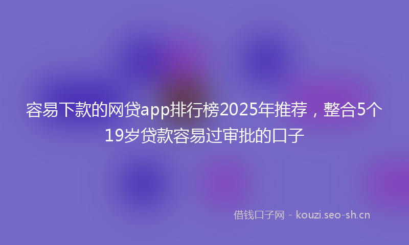 容易下款的网贷app排行榜2025年推荐，整合5个19岁贷款容易过审批的口子