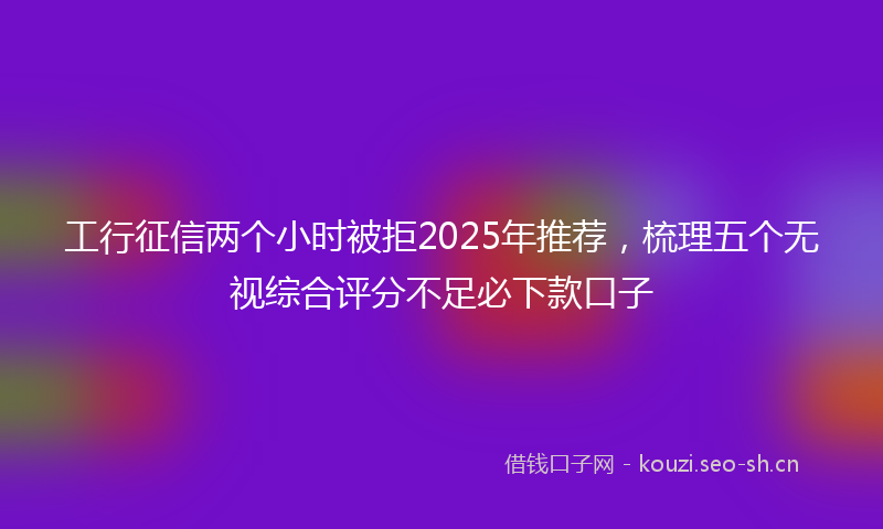 工行征信两个小时被拒2025年推荐，梳理五个无视综合评分不足必下款口子