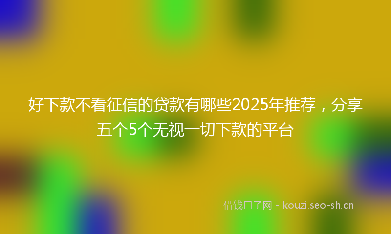 好下款不看征信的贷款有哪些2025年推荐，分享五个5个无视一切下款的平台