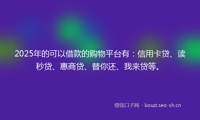 2025年的可以借款的购物平台有：信用卡贷、读秒贷、惠商贷、替你还、我来贷等。