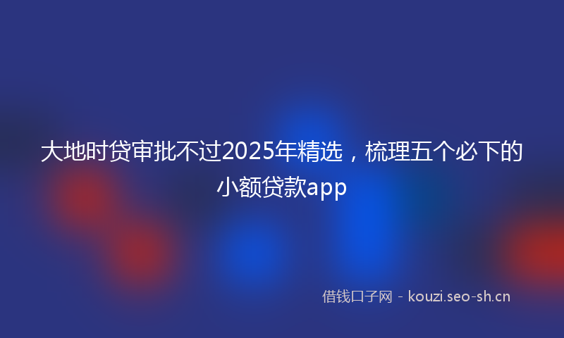 大地时贷审批不过2025年精选，梳理五个必下的小额贷款app
