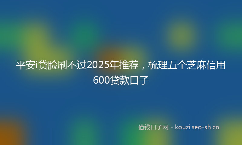 平安i贷脸刷不过2025年推荐，梳理五个芝麻信用600贷款口子