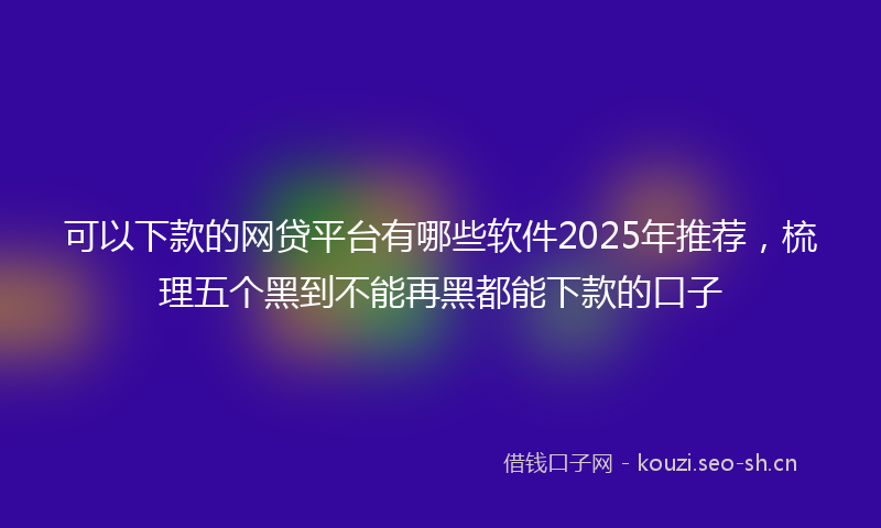 可以下款的网贷平台有哪些软件2025年推荐，梳理五个黑到不能再黑都能下款的口子
