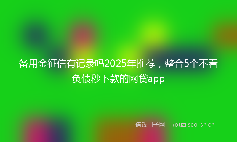 备用金征信有记录吗2025年推荐，整合5个不看负债秒下款的网贷app