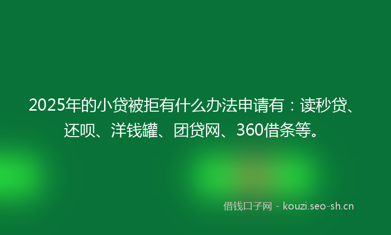 2025年的小贷被拒有什么办法申请有：读秒贷、还呗、洋钱罐、团贷网、360借条等。