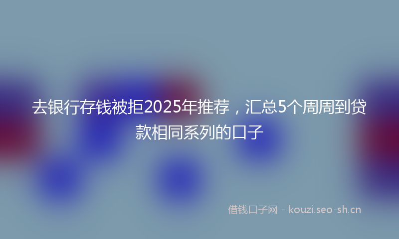 去银行存钱被拒2025年推荐，汇总5个周周到贷款相同系列的口子