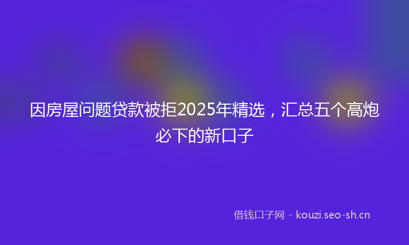 因房屋问题贷款被拒2025年精选，汇总五个高炮必下的新口子