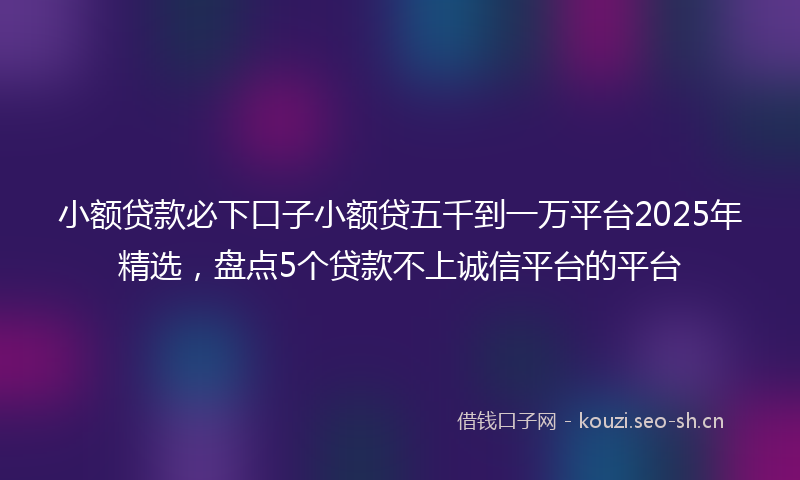 小额贷款必下口子小额贷五千到一万平台2025年精选，盘点5个贷款不上诚信平台的平台