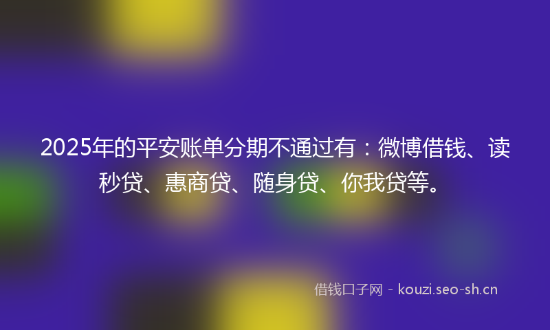 2025年的平安账单分期不通过有:微博借钱、读秒贷、惠商贷、随身贷、你我贷等。