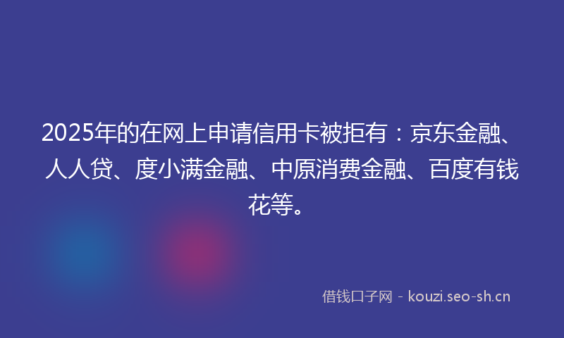 2025年的在网上申请信用卡被拒有：京东金融、人人贷、度小满金融、中原消费金融、百度有钱花等。