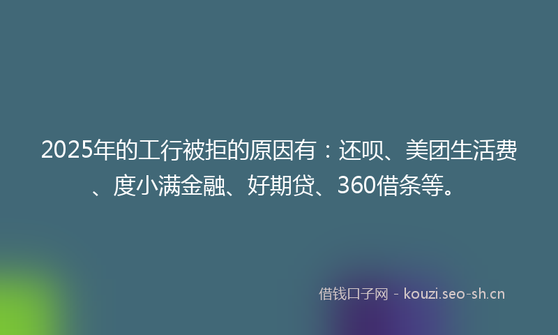 2025年的工行被拒的原因有：还呗、美团生活费、度小满金融、好期贷、360借条等。