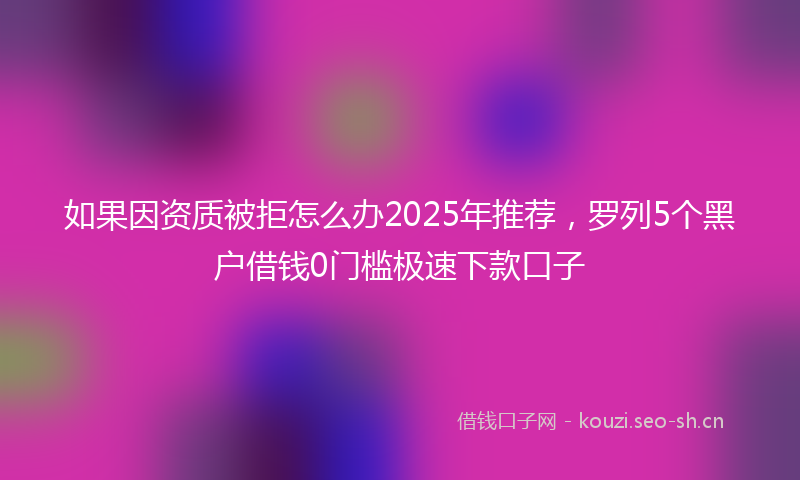 如果因资质被拒怎么办2025年推荐,罗列5个黑户借钱0门槛极速下款口子
