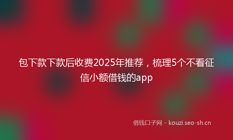 包下款下款后收费2025年推荐，梳理5个不看征信小额借钱的app
