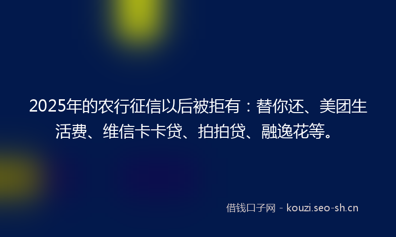 2025年的农行征信以后被拒有：替你还、美团生活费、维信卡卡贷、拍拍贷、融逸花等。