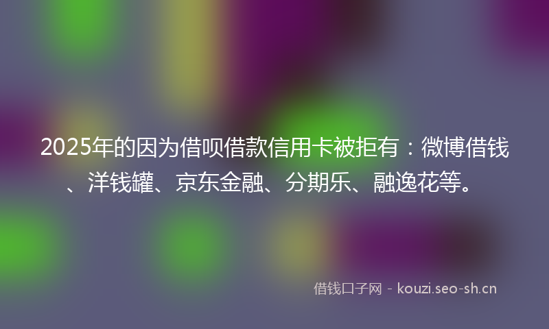 2025年的因为借呗借款信用卡被拒有：微博借钱、洋钱罐、京东金融、分期乐、融逸花等。