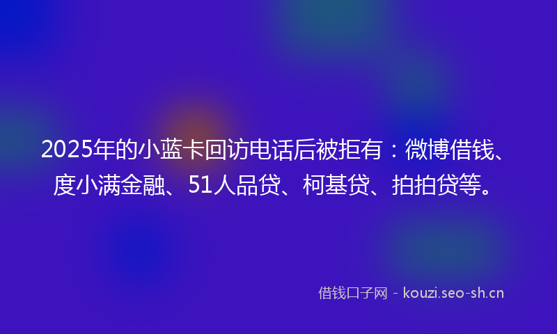 2025年的小蓝卡回访电话后被拒有：微博借钱、度小满金融、51人品贷、柯基贷、拍拍贷等。