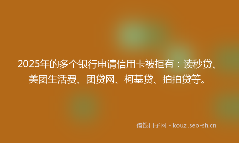 2025年的多个银行申请信用卡被拒有：读秒贷、美团生活费、团贷网、柯基贷、拍拍贷等。