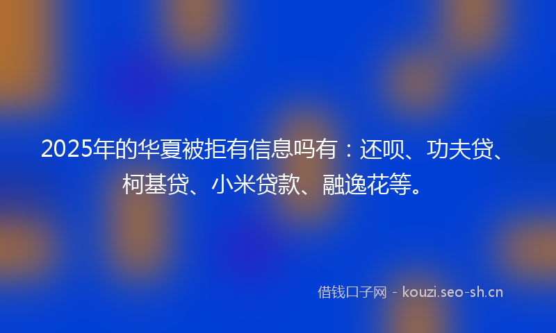 2025年的华夏被拒有信息吗有：还呗、功夫贷、柯基贷、小米贷款、融逸花等。