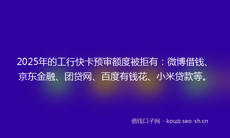 2025年的工行快卡预审额度被拒有：微博借钱、京东金融、团贷网、百度有钱花、小米贷款等。