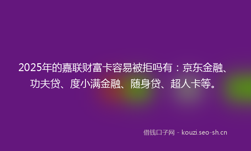 2025年的嘉联财富卡容易被拒吗有：京东金融、功夫贷、度小满金融、随身贷、超人卡等。