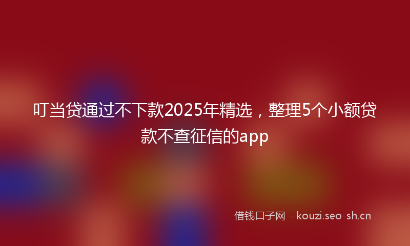 叮当贷通过不下款2025年精选，整理5个小额贷款不查征信的app