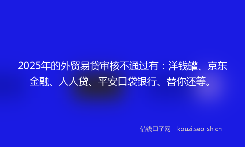 2025年的外贸易贷审核不通过有：洋钱罐、京东金融、人人贷、平安口袋银行、替你还等。