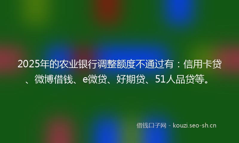 2025年的农业银行调整额度不通过有：信用卡贷、微博借钱、e微贷、好期贷、51人品贷等。