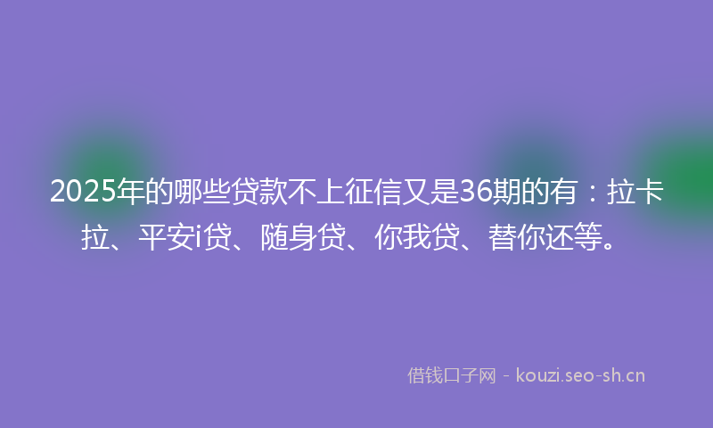 2025年的哪些贷款不上征信又是36期的有：拉卡拉、平安i贷、随身贷、你我贷、替你还等。