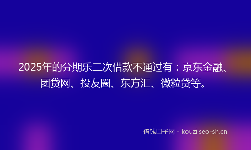 2025年的分期乐二次借款不通过有：京东金融、团贷网、投友圈、东方汇、微粒贷等。