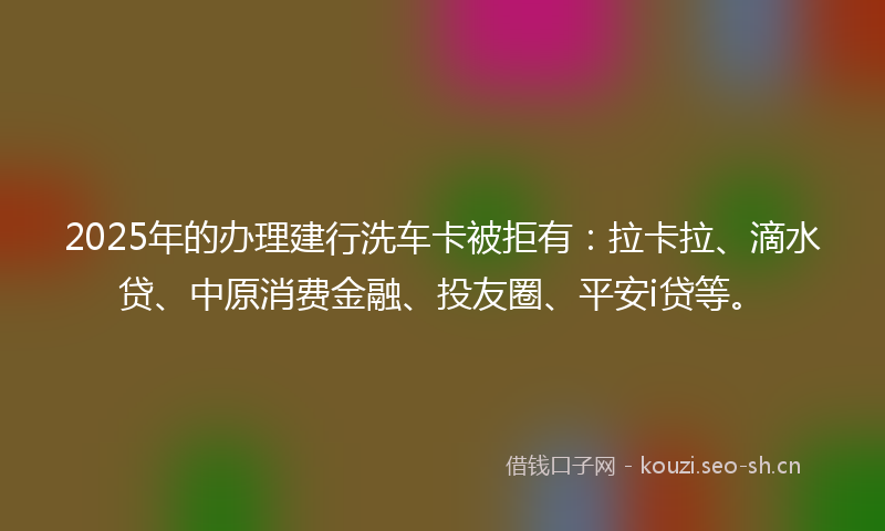 2025年的办理建行洗车卡被拒有：拉卡拉、滴水贷、中原消费金融、投友圈、平安i贷等。
