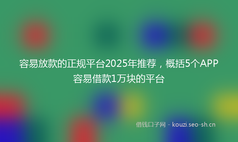 容易放款的正规平台2025年推荐，概括5个APP容易借款1万块的平台