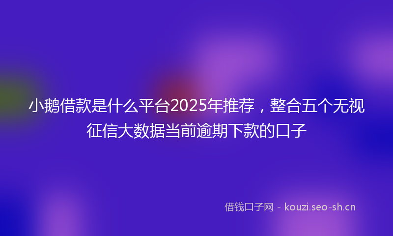 小鹅借款是什么平台2025年推荐，整合五个无视征信大数据当前逾期下款的口子