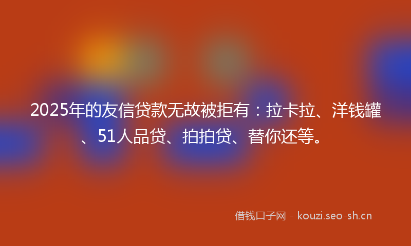 2025年的友信贷款无故被拒有：拉卡拉、洋钱罐、51人品贷、拍拍贷、替你还等。