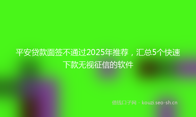 平安贷款面签不通过2025年推荐，汇总5个快速下款无视征信的软件