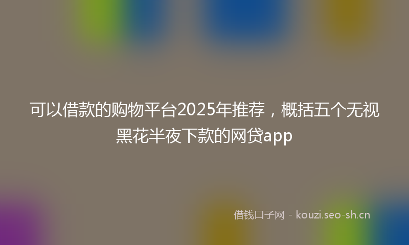 可以借款的购物平台2025年推荐，概括五个无视黑花半夜下款的网贷app