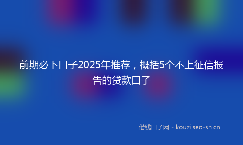 前期必下口子2025年推荐，概括5个不上征信报告的贷款口子