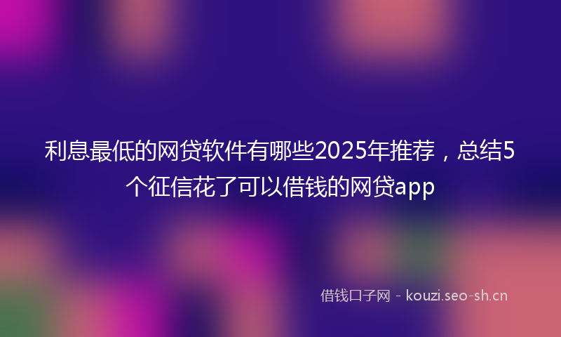 利息最低的网贷软件有哪些2025年推荐，总结5个征信花了可以借钱的网贷app