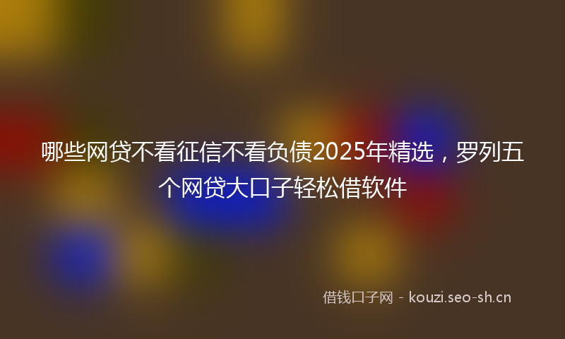 哪些网贷不看征信不看负债2025年精选，罗列五个网贷大口子轻松借软件