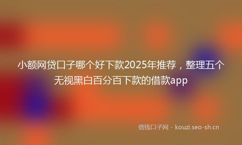 小额网贷口子哪个好下款2025年推荐，整理五个无视黑白百分百下款的借款app