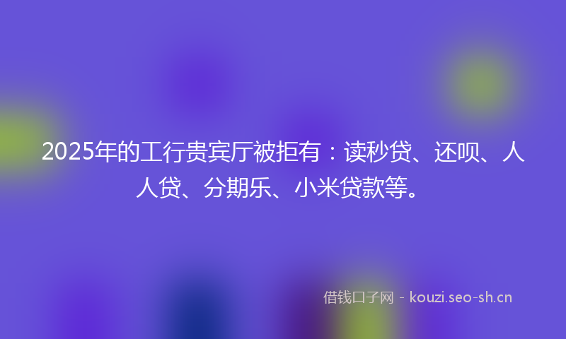 2025年的工行贵宾厅被拒有：读秒贷、还呗、人人贷、分期乐、小米贷款等。