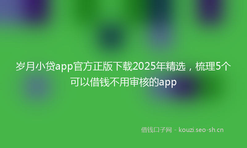 岁月小贷app官方正版下载2025年精选，梳理5个可以借钱不用审核的app